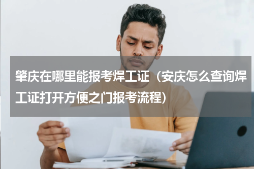 肇庆在哪里能报考焊工证（安庆怎么查询焊工证打开方便之门报考流程）