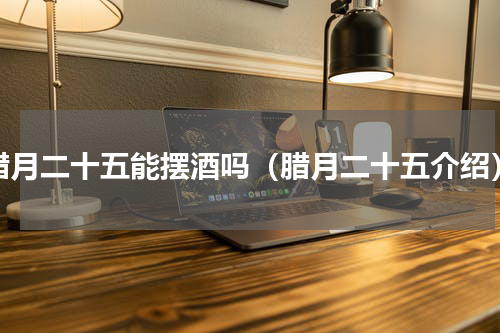 腊月二十五能摆酒吗（腊月二十五介绍）