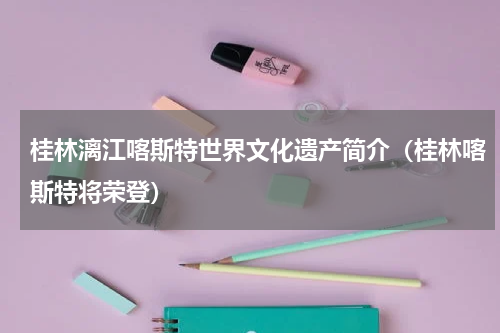 桂林漓江喀斯特世界文化遗产简介（桂林喀斯特将荣登）