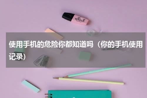 使用手机的危险你都知道吗（你的手机使用记录）