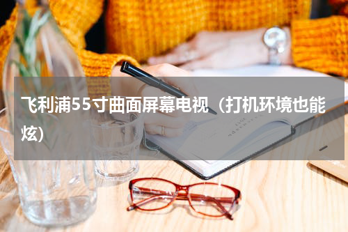 飞利浦55寸曲面屏幕电视（打机环境也能炫）