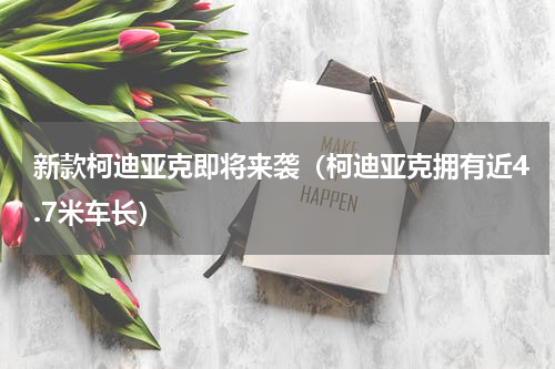 新款柯迪亚克即将来袭（柯迪亚克拥有近4.7米车长）
