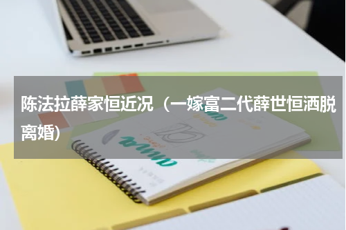 陈法拉薛家恒近况（一嫁富二代薛世恒洒脱离婚）