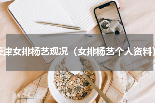 天津女排杨艺现况（女排杨艺个人资料）