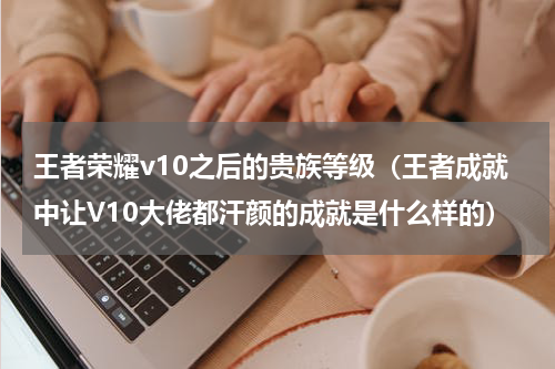 王者荣耀v10之后的贵族等级（王者成就中让V10大佬都汗颜的成就是什么样的）