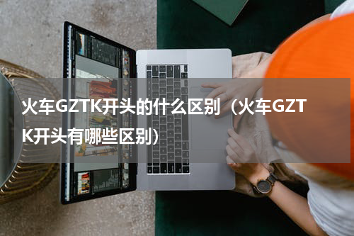 火车GZTK开头的什么区别（火车GZTK开头有哪些区别）