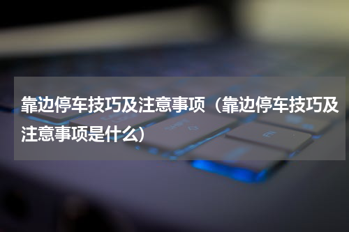 靠边停车技巧及注意事项（靠边停车技巧及注意事项是什么）