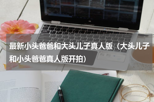 最新小头爸爸和大头儿子真人版（大头儿子和小头爸爸真人版开拍）