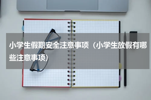 小学生假期安全注意事项（小学生放假有哪些注意事项）