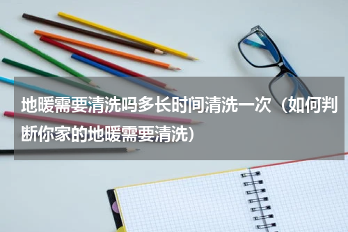 地暖需要清洗吗多长时间清洗一次（如何判断你家的地暖需要清洗）