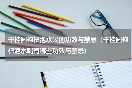 干桂圆枸杞泡水喝的功效与禁忌（干桂圆枸杞泡水喝有哪些功效与禁忌）