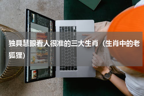 独具慧眼看人很准的三大生肖（生肖中的老狐狸）