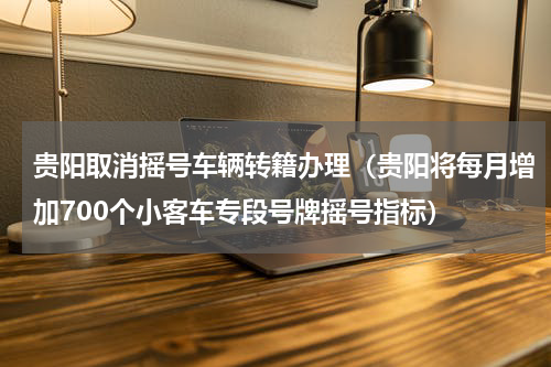 贵阳取消摇号车辆转籍办理（贵阳将每月增加700个小客车专段号牌摇号指标）