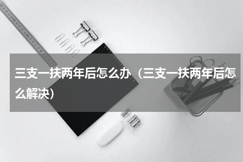 三支一扶两年后怎么办（三支一扶两年后怎么解决）