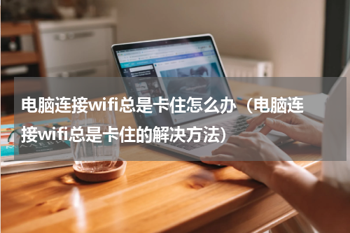 电脑连接wifi总是卡住怎么办（电脑连接wifi总是卡住的解决方法）