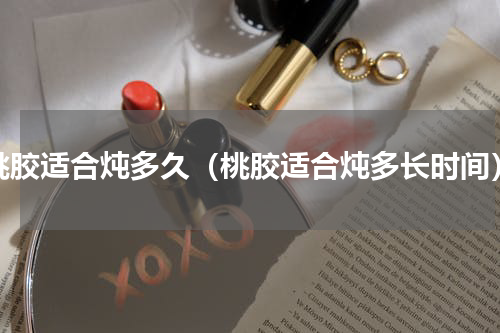 桃胶适合炖多久（桃胶适合炖多长时间）