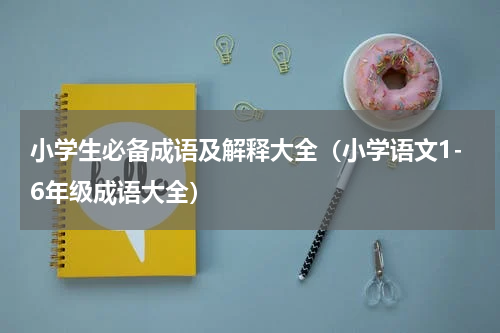 小学生必备成语及解释大全（小学语文1-6年级成语大全）