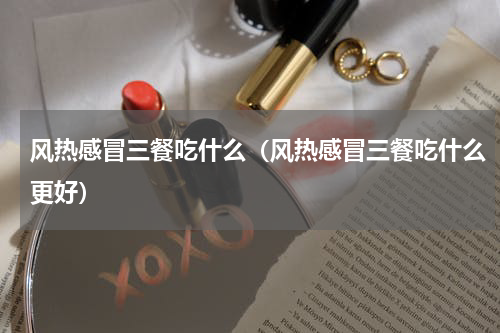 风热感冒三餐吃什么（风热感冒三餐吃什么更好）