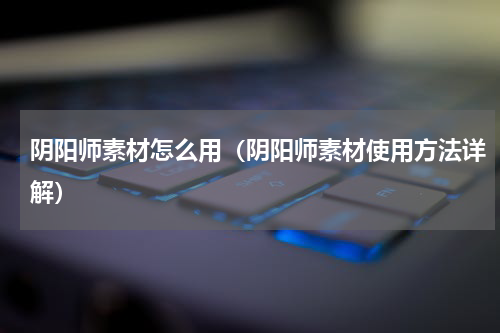 阴阳师素材怎么用（阴阳师素材使用方法详解）