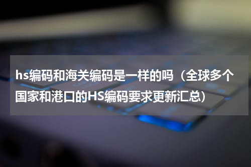 hs编码和海关编码是一样的吗（全球多个国家和港口的HS编码要求更新汇总）