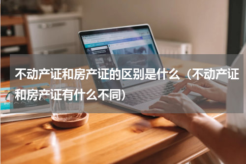 不动产证和房产证的区别是什么（不动产证和房产证有什么不同）