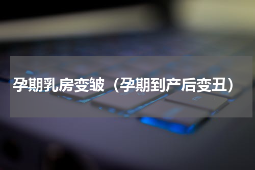 孕期乳房变皱（孕期到产后变丑）