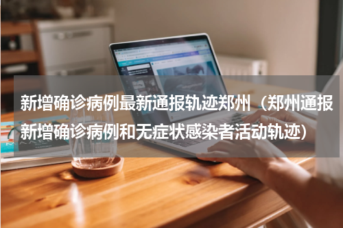 新增确诊病例最新通报轨迹郑州（郑州通报新增确诊病例和无症状感染者活动轨迹）