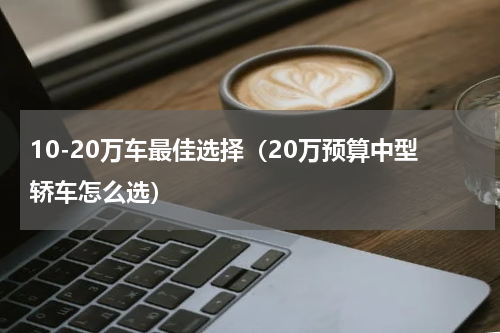 10-20万车最佳选择（20万预算中型轿车怎么选）