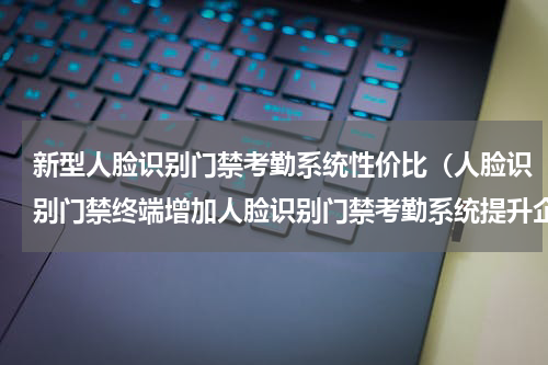 新型人脸识别门禁考勤系统性价比（人脸识别门禁终端增加人脸识别门禁考勤系统提升企业形象）