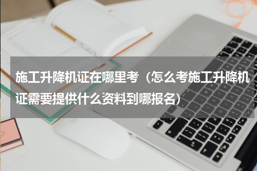 施工升降机证在哪里考（怎么考施工升降机证需要提供什么资料到哪报名）
