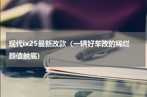 现代ix25最新改款（一辆好车改的稀烂颜值触底）