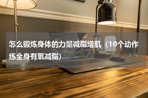 怎么锻炼身体的力量减脂增肌（10个动作练全身有氧减脂）