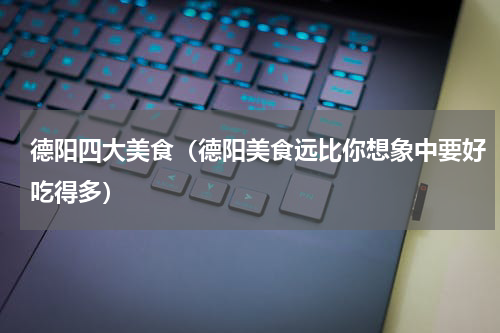 德阳四大美食（德阳美食远比你想象中要好吃得多）