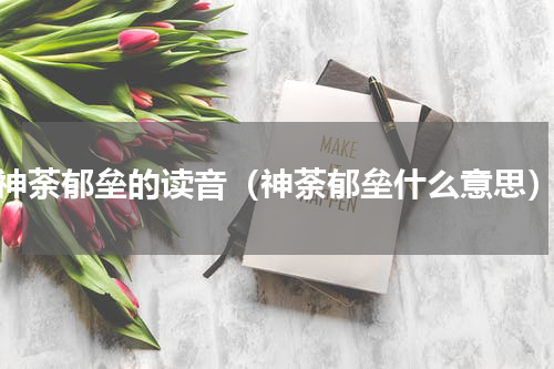 神荼郁垒的读音（神荼郁垒什么意思）