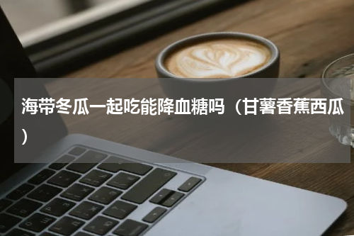 海带冬瓜一起吃能降血糖吗（甘薯香蕉西瓜）