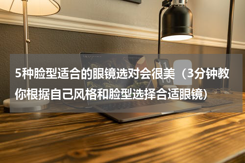 5种脸型适合的眼镜选对会很美（3分钟教你根据自己风格和脸型选择合适眼镜）