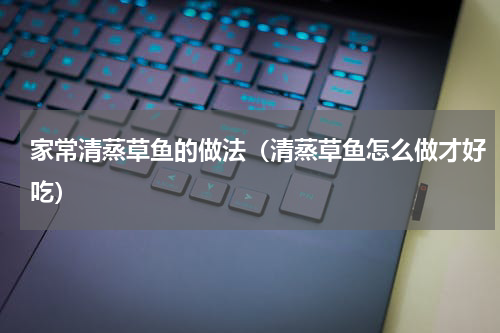 家常清蒸草鱼的做法（清蒸草鱼怎么做才好吃）