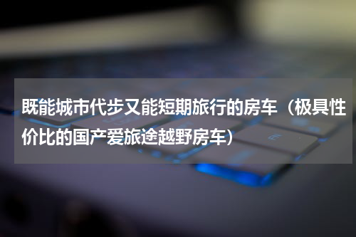既能城市代步又能短期旅行的房车（极具性价比的国产爱旅途越野房车）