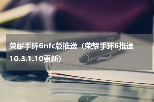 荣耀手环6nfc版推送（荣耀手环6推送10.3.1.10更新）
