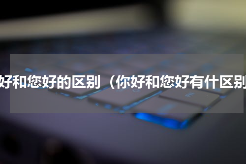 你好和您好的区别（你好和您好有什区别）