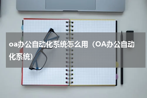 oa办公自动化系统怎么用（OA办公自动化系统）