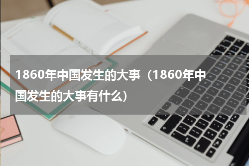 1860年中国发生的大事（1860年中国发生的大事有什么）