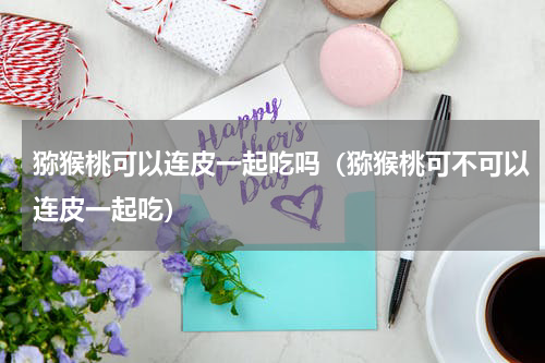 猕猴桃可以连皮一起吃吗（猕猴桃可不可以连皮一起吃）