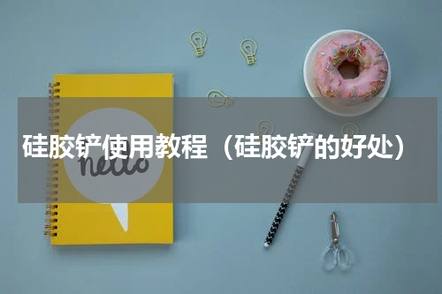 硅胶铲使用教程（硅胶铲的好处）