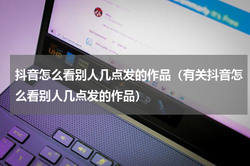 抖音怎么看别人几点发的作品（有关抖音怎么看别人几点发的作品）