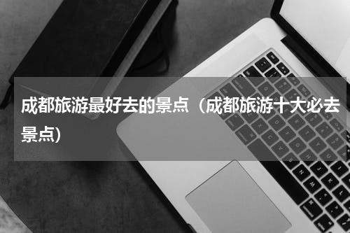 成都旅游最好去的景点（成都旅游十大必去景点）