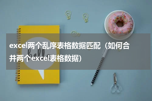 excel两个乱序表格数据匹配（如何合并两个excel表格数据）