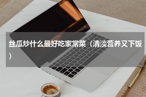 丝瓜炒什么最好吃家常菜（清淡营养又下饭）
