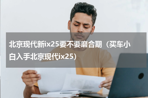 北京现代新ix25要不要磨合期（买车小白入手北京现代ix25）