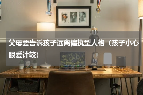 父母要告诉孩子远离偏执型人格（孩子小心眼爱计较）